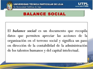 BALANCE SOCIAL
ElEl balance socialbalance social es un documento que recopilaes un documento que recopila
datos que permiten apreciar las acciones de ladatos que permiten apreciar las acciones de la
organización en el terreno social y significa un pasoorganización en el terreno social y significa un paso
en dirección de la contabilidad de la administraciónen dirección de la contabilidad de la administración
de los talentos humanos y del capital intelectual.de los talentos humanos y del capital intelectual.
 