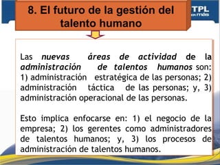 8. El futuro de la gestión del
talento humano
Las nuevas áreas de actividad de la
administración de talentos humanos son:
1) administración estratégica de las personas; 2)
administración táctica de las personas; y, 3)
administración operacional de las personas.
Esto implica enfocarse en: 1) el negocio de la
empresa; 2) los gerentes como administradores
de talentos humanos; y, 3) los procesos de
administración de talentos humanos.
Las nuevas áreas de actividad de la
administración de talentos humanos son:
1) administración estratégica de las personas; 2)
administración táctica de las personas; y, 3)
administración operacional de las personas.
Esto implica enfocarse en: 1) el negocio de la
empresa; 2) los gerentes como administradores
de talentos humanos; y, 3) los procesos de
administración de talentos humanos.
 