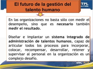 El futuro de la gestión del
talento humano
En las organizaciones no basta sólo con medir el
desempeño, sino que es necesario también
medir el resultado.
Diseñar e implantar un sistema integrado de
administración de talentos humanos, capaz de
articular todos los procesos para incorporar,
colocar, recompensar, desarrollar, retener y
supervisar al personal en la organización es un
complejo desafío.
En las organizaciones no basta sólo con medir el
desempeño, sino que es necesario también
medir el resultado.
Diseñar e implantar un sistema integrado de
administración de talentos humanos, capaz de
articular todos los procesos para incorporar,
colocar, recompensar, desarrollar, retener y
supervisar al personal en la organización es un
complejo desafío.
 