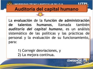 Auditoría del capital humano
La evaluación de la función de administración
de talentos humanos, llamada también
auditoría del capital humano, es un análisis
sistemático de las políticas y las prácticas de
personal y la evaluación de su funcionamiento,
para:
1) Corregir desviaciones, y
2) La mejora continua.
La evaluación de la función de administración
de talentos humanos, llamada también
auditoría del capital humano, es un análisis
sistemático de las políticas y las prácticas de
personal y la evaluación de su funcionamiento,
para:
1) Corregir desviaciones, y
2) La mejora continua.
 