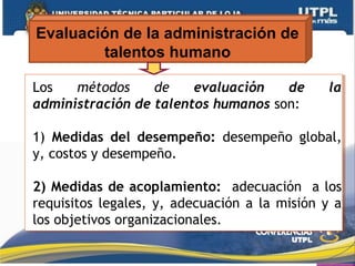 Evaluación de la administración de
talentos humano
Los métodos de evaluación de la
administración de talentos humanos son:
1) Medidas del desempeño: desempeño global,
y, costos y desempeño.
2) Medidas de acoplamiento: adecuación a los
requisitos legales, y, adecuación a la misión y a
los objetivos organizacionales.
Los métodos de evaluación de la
administración de talentos humanos son:
1) Medidas del desempeño: desempeño global,
y, costos y desempeño.
2) Medidas de acoplamiento: adecuación a los
requisitos legales, y, adecuación a la misión y a
los objetivos organizacionales.
 