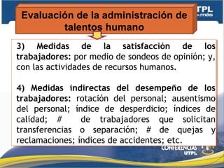 Evaluación de la administración de
talentos humano
3) Medidas de la satisfacción de los
trabajadores: por medio de sondeos de opinión; y,
con las actividades de recursos humanos.
4) Medidas indirectas del desempeño de los
trabajadores: rotación del personal; ausentismo
del personal; índice de desperdicio; índices de
calidad; # de trabajadores que solicitan
transferencias o separación; # de quejas y
reclamaciones; índices de accidentes; etc.
3) Medidas de la satisfacción de los
trabajadores: por medio de sondeos de opinión; y,
con las actividades de recursos humanos.
4) Medidas indirectas del desempeño de los
trabajadores: rotación del personal; ausentismo
del personal; índice de desperdicio; índices de
calidad; # de trabajadores que solicitan
transferencias o separación; # de quejas y
reclamaciones; índices de accidentes; etc.
 