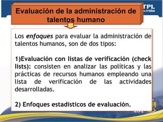 Evaluación de la administración de
talentos humano
Los enfoques para evaluar la administración de
talentos humanos, son de dos tipos:
1)Evaluación con listas de verificación (check
lists): consisten en analizar las políticas y las
prácticas de recursos humanos empleando una
lista de verificación de las actividades
desarrolladas.
2) Enfoques estadísticos de evaluación.
Los enfoques para evaluar la administración de
talentos humanos, son de dos tipos:
1)Evaluación con listas de verificación (check
lists): consisten en analizar las políticas y las
prácticas de recursos humanos empleando una
lista de verificación de las actividades
desarrolladas.
2) Enfoques estadísticos de evaluación.
 