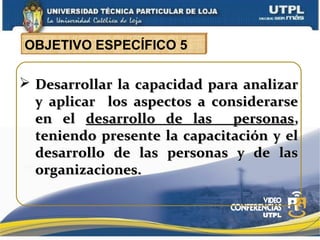  Desarrollar la capacidad para analizarDesarrollar la capacidad para analizar
y aplicar los aspectos a considerarsey aplicar los aspectos a considerarse
en elen el desarrollo de las personasdesarrollo de las personas,,
teniendo presente la capacitación y elteniendo presente la capacitación y el
desarrollo de las personas y de lasdesarrollo de las personas y de las
organizaciones.organizaciones.
OBJETIVO ESPECÍFICO 5
 