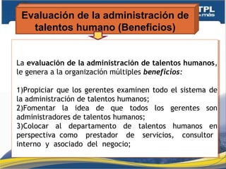 Evaluación de la administración de
talentos humano (Beneficios)
La evaluación de la administración de talentos humanos,
le genera a la organización múltiples beneficios:
1)Propiciar que los gerentes examinen todo el sistema de
la administración de talentos humanos;
2)Fomentar la idea de que todos los gerentes son
administradores de talentos humanos;
3)Colocar al departamento de talentos humanos en
perspectiva como prestador de servicios, consultor
interno y asociado del negocio;
La evaluación de la administración de talentos humanos,
le genera a la organización múltiples beneficios:
1)Propiciar que los gerentes examinen todo el sistema de
la administración de talentos humanos;
2)Fomentar la idea de que todos los gerentes son
administradores de talentos humanos;
3)Colocar al departamento de talentos humanos en
perspectiva como prestador de servicios, consultor
interno y asociado del negocio;
 