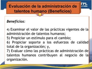 Evaluación de la administración de
talentos humano (Beneficios)
Beneficios:
4) Examinar el valor de las prácticas vigentes de la
administración de talentos humanos;
5) Propiciar un estímulo para el cambio;
6) Propiciar soporte a los esfuerzos de calidad
total de la organización; y,
7) Evaluar cómo las prácticas de administración de
talentos humanos contribuyen al negocio de la
organización.
Beneficios:
4) Examinar el valor de las prácticas vigentes de la
administración de talentos humanos;
5) Propiciar un estímulo para el cambio;
6) Propiciar soporte a los esfuerzos de calidad
total de la organización; y,
7) Evaluar cómo las prácticas de administración de
talentos humanos contribuyen al negocio de la
organización.
 