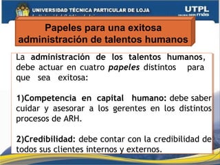 Papeles para una exitosa
administración de talentos humanos
La administración de los talentos humanos,
debe actuar en cuatro papeles distintos para
que sea exitosa:
1)Competencia en capital humano: debe saber
cuidar y asesorar a los gerentes en los distintos
procesos de ARH.
2)Credibilidad: debe contar con la credibilidad de
todos sus clientes internos y externos.
La administración de los talentos humanos,
debe actuar en cuatro papeles distintos para
que sea exitosa:
1)Competencia en capital humano: debe saber
cuidar y asesorar a los gerentes en los distintos
procesos de ARH.
2)Credibilidad: debe contar con la credibilidad de
todos sus clientes internos y externos.
 