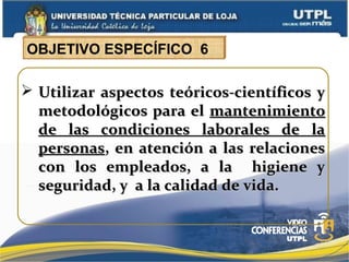  Utilizar aspectos teóricos-científicos yUtilizar aspectos teóricos-científicos y
metodológicos para elmetodológicos para el mantenimientomantenimiento
de las condiciones laborales de lade las condiciones laborales de la
personaspersonas, en atención a las relaciones, en atención a las relaciones
con los empleados, a la higiene ycon los empleados, a la higiene y
seguridad, y a la calidad de vida.seguridad, y a la calidad de vida.
OBJETIVO ESPECÍFICO 6
 