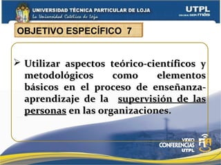  Utilizar aspectos teórico-científicos yUtilizar aspectos teórico-científicos y
metodológicos como elementosmetodológicos como elementos
básicos en el proceso de enseñanza-básicos en el proceso de enseñanza-
aprendizaje de laaprendizaje de la supervisión de lassupervisión de las
personaspersonas en las organizaciones.en las organizaciones.
OBJETIVO ESPECÍFICO 7
 