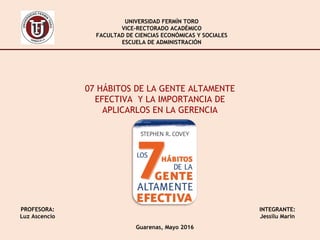 UNIVERSIDAD FERMÍN TORO
VICE-RECTORADO ACADÉMICO
FACULTAD DE CIENCIAS ECONÓMICAS Y SOCIALES
ESCUELA DE ADMINISTRACIÓN
INTEGRANTE:
Jessilu Marín
PROFESORA:
Luz Ascencio
Guarenas, Mayo 2016
07 HÁBITOS DE LA GENTE ALTAMENTE
EFECTIVA Y LA IMPORTANCIA DE
APLICARLOS EN LA GERENCIA
 