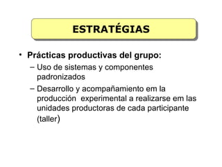 ESTRATÉGIAS

• Prácticas productivas del grupo:
  – Uso de sistemas y componentes
    padronizados
  – Desarrollo y acompañamiento em la
    producción experimental a realizarse em las
    unidades productoras de cada participante
    (taller)
 