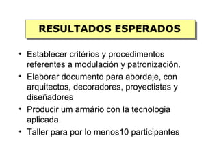 RESULTADOS ESPERADOS

• Establecer critérios y procedimentos
  referentes a modulación y patronización.
• Elaborar documento para abordaje, con
  arquitectos, decoradores, proyectistas y
  diseñadores
• Producir um armário con la tecnologia
  aplicada.
• Taller para por lo menos10 participantes
 