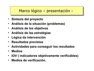 Marco lógico – presentación -

•   Síntesis del proyecto
•   Análisis de la situación (problemas)
•   Análisis de los objetivos
•   Análisis de las estratégias
•   Lógica da intervención
•   Resultados previstos
•   Actividades para conseguir los resultados
•   Medios
•   IOV ( indicadores objetivamente verificábles)
•   Medios de verificación.
 