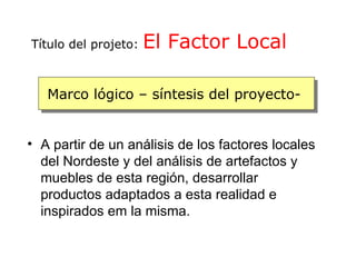 Título del projeto:   El Factor Local

   Marco lógico – síntesis del proyecto-


• A partir de un análisis de los factores locales
  del Nordeste y del análisis de artefactos y
  muebles de esta región, desarrollar
  productos adaptados a esta realidad e
  inspirados em la misma.
 