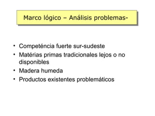Marco lógico – Análisis problemas-



• Competéncia fuerte sur-sudeste
• Matérias primas tradicionales lejos o no
  disponibles
• Madera humeda
• Productos existentes problemáticos
 
