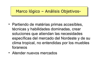 Marco lógico – Análisis Objetivos-


• Partiendo de matérias primas accesíbles,
  técnicas y habilidades dominadas, crear
  soluciones que atiendan las necesidades
  específicas del mercado del Nordeste y de su
  clima tropical, no entendidas por los muebles
  foraneos
• Atender nuevos mercados
 