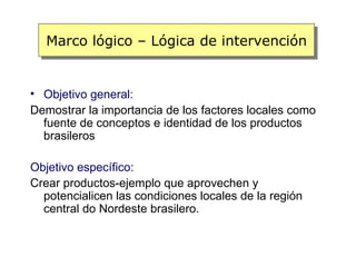 Marco lógico – Lógica de intervención


• Objetivo general:
Demostrar la importancia de los factores locales como
  fuente de conceptos e identidad de los productos
  brasileros

Objetivo específico:
Crear productos-ejemplo que aprovechen y
  potencialicen las condiciones locales de la región
  central do Nordeste brasilero.
 