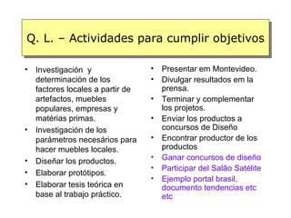 Q. L. – Actividades para cumplir objetivos

•   Investigación y                •   Presentar em Montevideo.
    determinación de los           •   Divulgar resultados em la
    factores locales a partir de       prensa.
    artefactos, muebles            •   Terminar y complementar
    populares, empresas y              los projetos.
    matérias primas.               •   Enviar los productos a
•   Investigación de los               concursos de Diseño
    parámetros necesários para     •   Encontrar productor de los
    hacer muebles locales.             productos
•                                  •   Ganar concursos de diseño
    Diseñar los productos.
                                   •   Participar del Salão Satélite
•   Elaborar protótipos.
                                   •   Ejemplo portal brasil,
•   Elaborar tesis teórica en          documento tendencias etc
    base al trabajo práctico.          etc
 