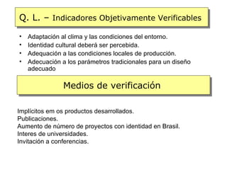 Q. L. – Indicadores Objetivamente Verificables

•   Adaptación al clima y las condiciones del entorno.
•   Identidad cultural deberá ser percebida.
•   Adequación a las condiciones locales de producción.
•   Adecuación a los parámetros tradicionales para un diseño
    adecuado

                Medios de verificación

Implícitos em os productos desarrollados.
Publicaciones.
Aumento de número de proyectos con identidad en Brasil.
Interes de universidades.
Invitación a conferencias.
 