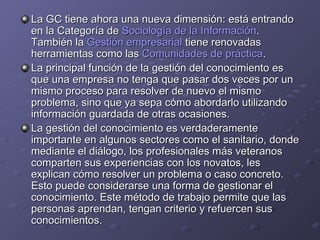 La GC tiene ahora una nueva dimensión: está entrando en la Categoría de  Sociología de la Información . También la  Gestión empresarial  tiene renovadas herramientas como las  Comunidades de práctica . La principal función de la gestión del conocimiento es que una empresa no tenga que pasar dos veces por un mismo proceso para resolver de nuevo el mismo problema, sino que ya sepa cómo abordarlo utilizando información guardada de otras ocasiones. La gestión del conocimiento es verdaderamente importante en algunos sectores como el sanitario, donde mediante el diálogo, los profesionales más veteranos comparten sus experiencias con los novatos, les explican cómo resolver un problema o caso concreto. Esto puede considerarse una forma de gestionar el conocimiento. Este método de trabajo permite que las personas aprendan, tengan criterio y refuercen sus conocimientos. 