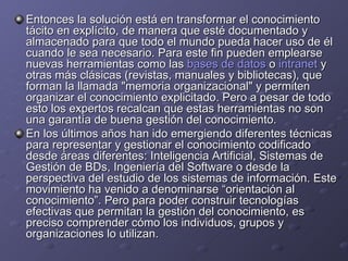 Entonces la solución está en transformar el conocimiento tácito en explícito, de manera que esté documentado y almacenado para que todo el mundo pueda hacer uso de él cuando le sea necesario. Para este fin pueden emplearse nuevas herramientas como las  bases de datos  o  intranet  y otras más clásicas (revistas, manuales y bibliotecas), que forman la llamada "memoria organizacional" y permiten organizar el conocimiento explicitado. Pero a pesar de todo esto los expertos recalcan que estas herramientas no son una garantía de buena gestión del conocimiento. En los últimos años han ido emergiendo diferentes técnicas para representar y gestionar el conocimiento codificado desde áreas diferentes: Inteligencia Artificial, Sistemas de Gestión de BDs, Ingeniería del Software o desde la perspectiva del estudio de los sistemas de información. Este movimiento ha venido a denominarse “orientación al conocimiento”. Pero para poder construir tecnologías efectivas que permitan la gestión del conocimiento, es preciso comprender cómo los individuos, grupos y organizaciones lo utilizan. 