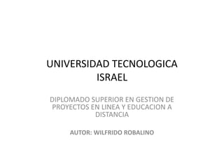 UNIVERSIDAD TECNOLOGICA
ISRAEL
DIPLOMADO SUPERIOR EN GESTION DE
PROYECTOS EN LINEA Y EDUCACION A
DISTANCIA
AUTOR: WILFRIDO ROBALINO
 