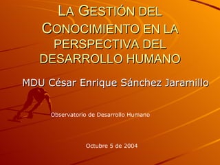 L A  G ESTIÓN DEL  C ONOCIMIENTO EN LA PERSPECTIVA DEL DESARROLLO HUMANO MDU César Enrique Sánchez Jaramillo Observatorio de Desarrollo Humano Octubre 5 de 2004 