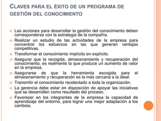 Claves para el éxito de un programa de gestión del conocimientoLas acciones para desarrollar la gestión del conocimiento deben corresponderse con la estrategia de la compañía. Realizar un estudio de las actividades de la empresa para concentrar los esfuerzos en las que generan ventajas competitivas. Transformar el conocimiento implícito en explícito. Asegurar que la recogida, almacenamiento y recuperación del conocimiento, es realmente la que produce un aumento de valor en la empresa. Asegurarse de que la herramienta escogida para el almacenamiento y recuperación es la más cercana a la ideal. Transmitir el conocimiento recolectado a toda la organización. La gerencia debe estar en disposición de apoyar las iniciativas que se desarrollen como resultado del proceso. Favorecer en los integrantes de la empresa la capacidad de aprendizaje del entorno, para lograr una mejor adaptación a los cambios.