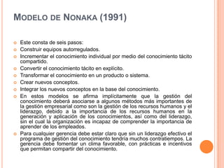 Modelo de Nonaka (1991) Este consta de seis pasos: Construir equipos autorregulados. Incrementar el conocimiento individual por medio del conocimiento tácito compartido. Convertir el conocimiento tácito en explícito. Transformar el conocimiento en un producto o sistema. Crear nuevos conceptos. Integrar los nuevos conceptos en la base del conocimiento. En estos modelos se afirma implícitamente que la gestión del conocimiento deberá asociarse a algunos métodos más importantes de la gestión empresarial como son la gestión de los recursos humanos y el liderazgo, debido a la importancia de los recursos humanos en la generación y aplicación de los conocimientos, así como del liderazgo, sin el cual la organización es incapaz de comprender la importancia de aprender de los empleados.Para cualquier gerencia debe estar claro que sin un liderazgo efectivo el programa de gestión del conocimiento tendría muchos contratiempos. La gerencia debe fomentar un clima favorable, con prácticas e incentivos que permitan compartir del conocimiento.