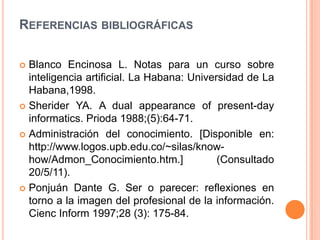 Referencias bibliográficas Blanco Encinosa L. Notas para un curso sobre inteligencia artificial. La Habana: Universidad de La Habana,1998. Sherider YA. A dual appearance of present-dayinformatics. Prioda 1988;(5):64-71. Administración del conocimiento. [Disponible en: http://www.logos.upb.edu.co/~silas/know-how/Admon_Conocimiento.htm.] (Consultado 20/5/11).Ponjuán Dante G. Ser o parecer: reflexiones en torno a la imagen del profesional de la información. CiencInform 1997;28 (3): 175-84. 