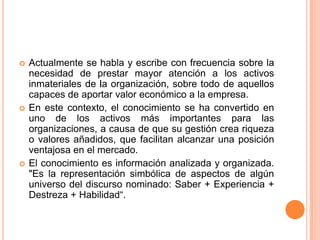 Actualmente se habla y escribe con frecuencia sobre la necesidad de prestar mayor atención a los activos inmateriales de la organización, sobre todo de aquellos capaces de aportar valor económico a la empresa. En este contexto, el conocimiento se ha convertido en uno de los activos más importantes para las organizaciones, a causa de que su gestión crea riqueza o valores añadidos, que facilitan alcanzar una posición ventajosa en el mercado. El conocimiento es información analizada y organizada. "Es la representación simbólica de aspectos de algún universo del discurso nominado: Saber + Experiencia + Destreza + Habilidad“. 