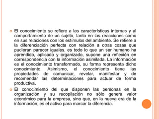 El conocimiento se refiere a las características internas y al comportamiento de un sujeto, tanto en las reacciones como en sus relaciones con los estímulos del ambiente. Se refiere a la diferenciación perfecta con relación a otras cosas que pudieran parecer iguales, es todo lo que un ser humano ha aprendido, aplicado y organizado, supone una reflexión en correspondencia con la información asimilada. La información es el conocimiento transformado, su forma representa dicho conocimiento. Asimismo, el conocimiento tiene las propiedades de comunicar, revelar, manifestar y de recomendar las determinaciones para actuar de forma productiva. El conocimiento del que disponen las personas en la organización y su recopilación no sólo genera valor económico para la empresa, sino que, en la nueva era de la información, es el activo para marcar la diferencia. 