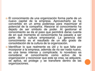 El conocimiento de una organización forma parte de un nuevo capital de la empresa. Aprovecharlo se ha convertido en un arma poderosa para maximizar el potencial de la compañía. Atesorar el conocimiento ha dejado de ser símbolo de poder. Al gestionar el conocimiento se da el paso que permitirá darse cuenta de en qué momento el conocimiento ha pasado a ser parte de la cultura empresarial. La gerencia del conocimiento es el resultado de un alto grado de consolidación de la cultura de la organización.Identificar lo que realmente es útil y lo que falta por incorporar a la empresa, además de no ser nada nuevo, es una tarea intensa y complicada; lo novedoso es considerar al conocimiento como activo de la organización y reconocer que este se crea, se adquiere, se aplica, se protege y se transfiere dentro de las organizaciones. 