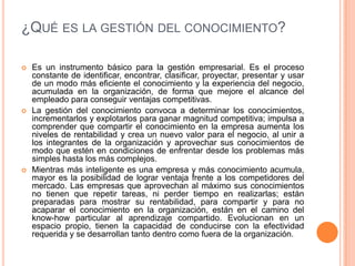 ¿Qué es la gestión del conocimiento? Es un instrumento básico para la gestión empresarial. Es el proceso constante de identificar, encontrar, clasificar, proyectar, presentar y usar de un modo más eficiente el conocimiento y la experiencia del negocio, acumulada en la organización, de forma que mejore el alcance del empleado para conseguir ventajas competitivas.La gestión del conocimiento convoca a determinar los conocimientos, incrementarlos y explotarlos para ganar magnitud competitiva; impulsa a comprender que compartir el conocimiento en la empresa aumenta los niveles de rentabilidad y crea un nuevo valor para el negocio, al unir a los integrantes de la organización y aprovechar sus conocimientos de modo que estén en condiciones de enfrentar desde los problemas más simples hasta los más complejos.Mientras más inteligente es una empresa y más conocimiento acumula, mayor es la posibilidad de lograr ventaja frente a los competidores del mercado. Las empresas que aprovechan al máximo sus conocimientos no tienen que repetir tareas, ni perder tiempo en realizarlas; están preparadas para mostrar su rentabilidad, para compartir y para no acaparar el conocimiento en la organización, están en el camino del know-how particular al aprendizaje compartido. Evolucionan en un espacio propio, tienen la capacidad de conducirse con la efectividad requerida y se desarrollan tanto dentro como fuera de la organización. 