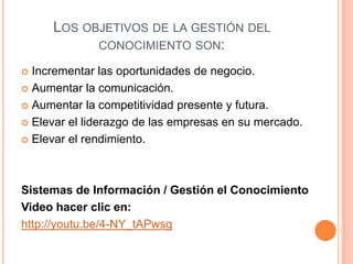 Los objetivos de la gestión del conocimiento son: Incrementar las oportunidades de negocio. Aumentar la comunicación. Aumentar la competitividad presente y futura. Elevar el liderazgo de las empresas en su mercado. Elevar el rendimiento. Sistemas de Información / Gestión el ConocimientoVideo hacer clic en: http://youtu.be/4-NY_tAPwsg