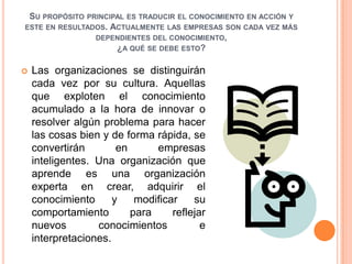 Su propósito principal es traducir el conocimiento en acción y este en resultados. Actualmente las empresas son cada vez más dependientes del conocimiento, ¿a qué se debe esto?Las organizaciones se distinguirán cada vez por su cultura. Aquellas que exploten el conocimiento acumulado a la hora de innovar o resolver algún problema para hacer las cosas bien y de forma rápida, se convertirán en empresas inteligentes. Una organización que aprende es una organización experta en crear, adquirir el conocimiento y modificar su comportamiento para reflejar nuevos conocimientos e interpretaciones. 