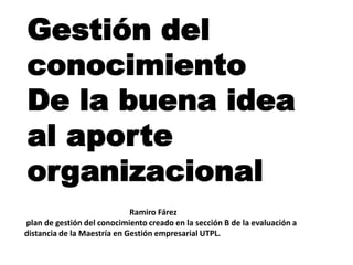 Gestión del
conocimiento
De la buena idea
al aporte
organizacional
                             Ramiro Fárez
plan de gestión del conocimiento creado en la sección B de la evaluación a
distancia de la Maestría en Gestión empresarial UTPL.
 