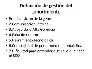 Definición de gestión del
               conocimiento
•   Predisposición de la gente
•   2.Comunicacion interna
•   3.Apoyo de la Alta Gerencia
•   4.Falta de tiempo
•   5.Herramienta tecnologica
•   6.Complejidad de poder medir la rentabilidad.
•   7.Dificultad para entender que es lo que hace
    el CKO
 