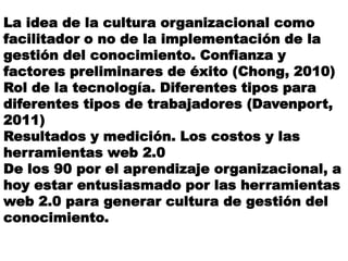 La idea de la cultura organizacional como
facilitador o no de la implementación de la
gestión del conocimiento. Confianza y
factores preliminares de éxito (Chong, 2010)
Rol de la tecnología. Diferentes tipos para
diferentes tipos de trabajadores (Davenport,
2011)
Resultados y medición. Los costos y las
herramientas web 2.0
De los 90 por el aprendizaje organizacional, a
hoy estar entusiasmado por las herramientas
web 2.0 para generar cultura de gestión del
conocimiento.
 