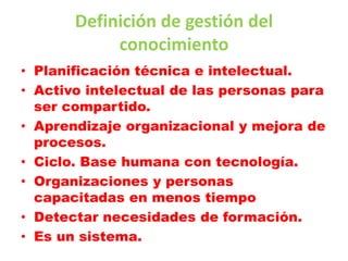 Definición de gestión del
            conocimiento
• Planificación técnica e intelectual.
• Activo intelectual de las personas para
  ser compartido.
• Aprendizaje organizacional y mejora de
  procesos.
• Ciclo. Base humana con tecnología.
• Organizaciones y personas
  capacitadas en menos tiempo
• Detectar necesidades de formación.
• Es un sistema.
 