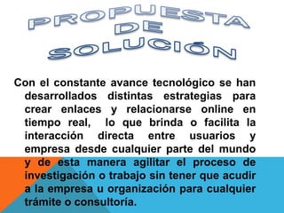 Con el constante avance tecnológico se han
 desarrollados distintas estrategias para
 crear enlaces y relacionarse online en
 tiempo real, lo que brinda o facilita la
 interacción directa entre usuarios y
 empresa desde cualquier parte del mundo
 y de esta manera agilitar el proceso de
 investigación o trabajo sin tener que acudir
 a la empresa u organización para cualquier
 trámite o consultoría.
 