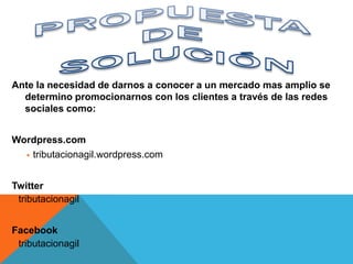 Ante la necesidad de darnos a conocer a un mercado mas amplio se
  determino promocionarnos con los clientes a través de las redes
  sociales como:


Wordpress.com
   tributacionagil.wordpress.com



Twitter
 tributacionagil


Facebook
 tributacionagil
 