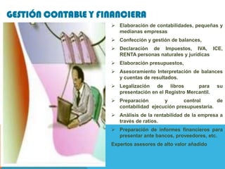 GESTIÓN CONTABLE Y FINANCIERA
                      Elaboración de contabilidades, pequeñas y
                       medianas empresas
                      Confección y gestión de balances,
                      Declaración de Impuestos, IVA, ICE,
                       RENTA personas naturales y jurídicas
                      Elaboración presupuestos,
                      Asesoramiento Interpretación de balances
                       y cuentas de resultados.
                      Legalización   de libros        para     su
                       presentación en el Registro Mercantil.
                      Preparación       y       control      de
                       contabilidad ejecución presupuestaria.
                      Análisis de la rentabilidad de la empresa a
                       través de ratios.
                      Preparación de informes financieros para
                       presentar ante bancos, proveedores, etc.
                     Expertos asesores de alto valor añadido
 