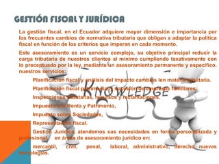 GESTIÓN FISCAL Y JURÍDICA
 La gestión fiscal, en el Ecuador adquiere mayor dimensión e importancia por
 los frecuentes cambios de normativa tributaria que obligan a adaptar la política
 fiscal en función de los criterios que imperan en cada momento.
 Este asesoramiento es un servicio complejo, su objetivo principal reducir la
 carga tributaria de nuestros clientes al mínimo cumpliendo taxativamente con
 lo preceptuado por la ley, mediante un asesoramiento permanente y específico.
 nuestros servicios:
      Planificación fiscal y análisis del impacto cambios len materia tributaria.
      Planificación fiscal patrimonial y sucesión de empresas familiares.
      Inspecciones tributarias, recursos y reclamaciones.
      Impuesto a la Renta y Patrimonio,
      Impuesto sobre Sociedades,
      Representación fiscal.
      Gestión Jurídica, atendemos sus necesidades en forma personalizada y
 profesional, en áreas de asesoramiento jurídico en:
      mercantil,    civil,   penal,   laboral, administrativo, derecho nuevas
 tecnologías.
 
