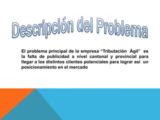 El problema principal de la empresa “Tributación Ágil” es
la falta de publicidad a nivel cantonal y provincial para
llegar a los distintos clientes potenciales para lograr así un
posicionamiento en el mercado
 