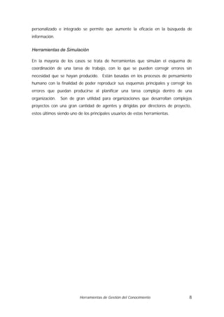 personalizado e integrado se permite que aumente la eficacia en la búsqueda de
información.


Herramientas de Simulación

En la mayoría de los casos se trata de herramientas que simulan el esquema de
coordinación de una tarea de trabajo, con lo que se pueden corregir errores sin
necesidad que se hayan producido. Están basadas en los procesos de pensamiento
humano con la finalidad de poder reproducir sus esquemas principales y corregir los
errores que puedan producirse al planificar una tarea compleja dentro de una
organización.   Son de gran utilidad para organizaciones que desarrollan complejos
proyectos con una gran cantidad de agentes y dirigidas por directores de proyecto,
estos últimos siendo uno de los principales usuarios de estas herramientas.




                          Herramientas de Gestión del Conocimiento               8
 