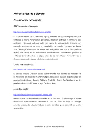 Herramientas de software

B USCADORES DE I NFORMACIÓN

SAP Knowledge Warehouse

http://www.sap.com/solutions/bi/km/know_cons.htm


Es la piedra angular de GC dentro de mySap. Contiene un repositorio para almacenar
contenido e incluye herramientas para crear, modificar, distribuir y administrar este
contenido.    Se puede entregar junto con cursos de entrenamiento, instructores y
materiales relacionados, así como documentación y contenido. La nueva versión de
SAP Knowledge Warehouse 5.0 incluye una integración total con el Workplace de
mySAP.com, enlace de las transacciones con información, capacidad de gestionar el
contenido de la Intranet, de la página Web, de los materiales de formación y de la
documentación, entre sus características más destacadas.


Oracle Database Server

http://www.oracle.com/database/index.html

La base de datos de Oracle es una de las herramientas más potentes del mercado. Es
un repositorio en el cual se integran múltiples aplicaciones capaces de personalizar las
necesidades de cliente. Internet Platform, Oracle 8i y Oracle DataWarehouse son las
principales bases de datos que incluye Database Server.


Lycos Site Spider

http://www.lycos.com/software/software-intranet.html

Permite buscar un determinado contenido en un sitio web. Puede recoger e indexar
información automáticamente utilizando la base de datos de texto de Inmagic.
Además, es capaz de actualizar la base de datos a medida que el contenido de un sitio
web cambia.




                           Herramientas de Gestión del Conocimiento                   9
 