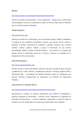 Meridio

http://www.teamware.com/teamware/Products/meridio/meridio.htm


Sistema de gestión de documentos a nivel empresarial. Asegura que la información
esté protegida de accesos no autorizados y facilita, al mismo tiempo, que los individuos
que la necesiten puedan compartirla.


Interlan Systems

http://www.inter-lan.com/


Sistema de Gestión de la Información y del Conocimiento abierto, flexible y adaptable a
la mayoría de los estándares informáticos actuales, que permite ofrecer servicio y
optimizar la gestión empresarial de medianas y grandes empresas que necesiten
clasificar, archivar, publicar, traducir y buscar la información de una manera
personalizada, rápida y sencilla en distintos idiomas. Inter-Search es un módulo que
permite buscar la información dentro de la Intranet y obtener los resultados de la
búsqueda de forma estructurada.


AXS Point Solutions

http://www.computronsoftware.com/

Permite acceder y extraer información a partir de una gran variedad de bases de datos
y publicarla vía e-mails, informes, actualizaciones directas, mensajes, páginas HTML o
documentos XML.      La instalación de AXSPoint Solutions puede ser configurada para
ejecutar funciones (componentes) de aplicaciones en servidores de aplicaciones
múltiples.


Documentum 4i: eContent Server

http://www.documentum.com/products/content/internet-4i/doc4i.html


Documentum 4i consiste en distintos componentes que facilitan la catalogación y
posterior búsqueda de información.       eContent Server implementa el repositorio de
contenido de Documentum.        Facilita la definición, organización y control de todas las
funciones y tareas involucradas en los procesos empresariales más complejos.



                            Herramientas de Gestión del Conocimiento                    10
 