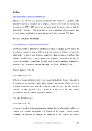 OnBase

http://www.onbase.com/products/products.asp

Aplicación de software que captura electrónicamente, almacena y gestiona cada
documento generado o recibido por la empresa. Además, se integra con aplicaciones
e-business, de CRM y ERP para crear un único punto de acceso online a toda la
información relevante.      Está construido en una arquitectura cliente-servidor que
aprovecha la escalabilidad de bases de datos como Oracle y Microsoft SQL Server.


Livelink: Enterprise Workspace

http://www.opentext.com/livelink/details/index.html


Permite la gestión de documentos, colaboración virtual de equipos, automatización de
procesos de negocio, la programación en grupo de sucesos, servicios de extracción de
información y el acceso a conocimiento corporativo. Los servicios de workflow están
basados en gráficos, con lo que se puede crear, gestionar y automatizar procesos de
negocio de cualquier complexidad. Soporta bases de datos populares relacionales y
sistemas como Lotus Notes, Microsoft Exchange, SQL Server, SAP R/3 y Oracle.


Interlan System: Inter-file

http://www.inter-lan.com/


Sistema de gestión de la información y del conocimiento abierto, flexible y adaptable a
la mayoría de los estándares informáticos actuales, que permite ofrecer servicio y
optimizar la gestión empresarial de medianas y grandes empresas que necesiten
clasificar, archivar, publicar, traducir y buscar la información de una manera
personalizada, rápida y sencilla en distintos idiomas.


Ask Sam Web Publisher

http://www.asksam.com


Herramienta simple y flexible para organizar cualquier tipo de información. AskSam no
requiere una estructura predefinida ni la longitud de los campos; permite realizar
búsquedas sin aprender un lenguaje de búsquedas y crear informes sin realizar



                            Herramientas de Gestión del Conocimiento                11
 