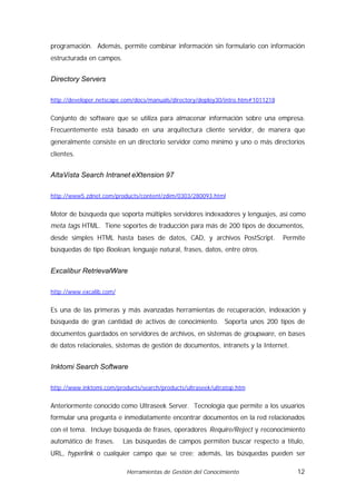 programación. Además, permite combinar información sin formulario con información
estructurada en campos.


Directory Servers

http://developer.netscape.com/docs/manuals/directory/deploy30/intro.htm#1011218


Conjunto de software que se utiliza para almacenar información sobre una empresa.
Frecuentemente está basado en una arquitectura cliente servidor, de manera que
generalmente consiste en un directorio servidor como mínimo y uno o más directorios
clientes.


AltaVista Search Intranet eXtension 97

http://www5.zdnet.com/products/content/zdim/0303/280093.html


Motor de búsqueda que soporta múltiples servidores indexadores y lenguajes, así como
meta tags HTML. Tiene soportes de traducción para más de 200 tipos de documentos,
desde simples HTML hasta bases de datos, CAD, y archivos PostScript.              Permite
búsquedas de tipo Boolean, lenguaje natural, frases, datos, entre otros.


Excalibur RetrievalWare

http://www.excalib.com/


Es una de las primeras y más avanzadas herramientas de recuperación, indexación y
búsqueda de gran cantidad de activos de conocimiento. Soporta unos 200 tipos de
documentos guardados en servidores de archivos, en sistemas de groupware, en bases
de datos relacionales, sistemas de gestión de documentos, intranets y la Internet.


Inktomi Search Software

http://www.inktomi.com/products/search/products/ultraseek/ultratop.htm


Anteriormente conocido como Ultraseek Server. Tecnología que permite a los usuarios
formular una pregunta e inmediatamente encontrar documentos en la red relacionados
con el tema. Incluye búsqueda de frases, operadores Require/Reject y reconocimiento
automático de frases.     Las búsquedas de campos permiten buscar respecto a título,
URL, hyperlink o cualquier campo que se cree; además, las búsquedas pueden ser

                           Herramientas de Gestión del Conocimiento                   12
 